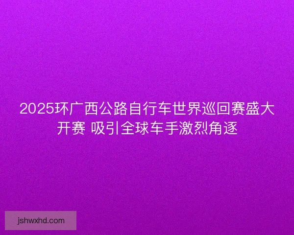 2025环广西公路自行车世界巡回赛盛大开赛 吸引全球车手激烈角逐