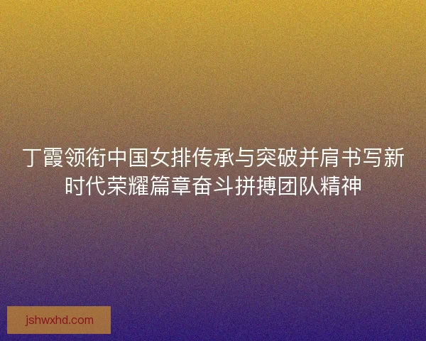 丁霞领衔中国女排传承与突破并肩书写新时代荣耀篇章奋斗拼搏团队精神