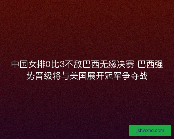 中国女排0比3不敌巴西无缘决赛 巴西强势晋级将与美国展开冠军争夺战