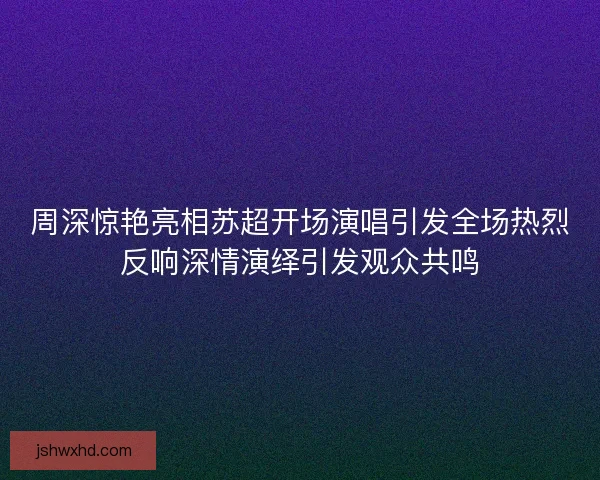 周深惊艳亮相苏超开场演唱引发全场热烈反响深情演绎引发观众共鸣