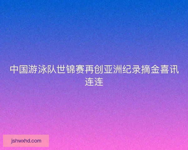 中国游泳队世锦赛再创亚洲纪录摘金喜讯连连