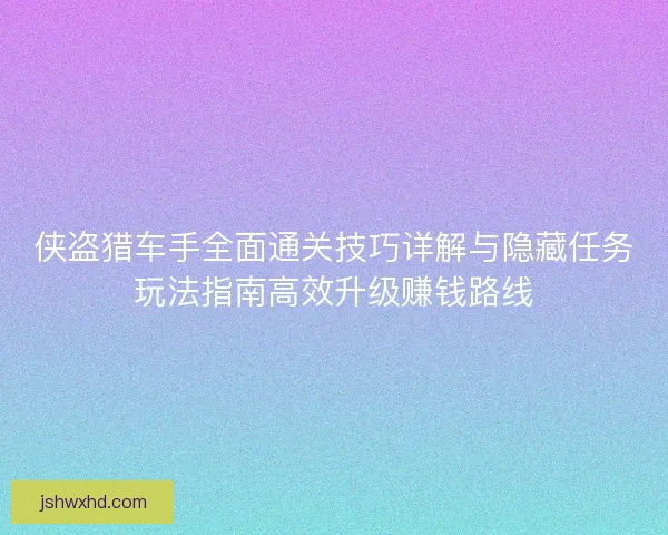 侠盗猎车手全面通关技巧详解与隐藏任务玩法指南高效升级赚钱路线