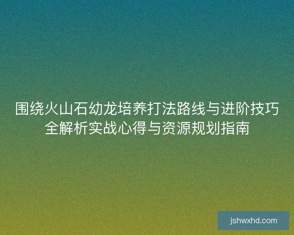 围绕火山石幼龙培养打法路线与进阶技巧全解析实战心得与资源规划指南