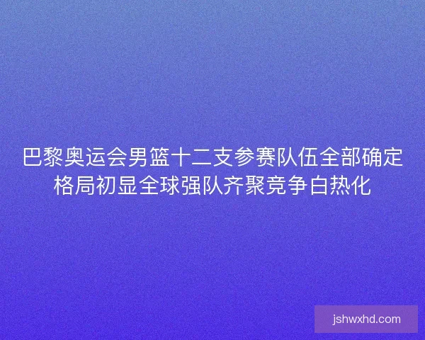 巴黎奥运会男篮十二支参赛队伍全部确定格局初显全球强队齐聚竞争白热化