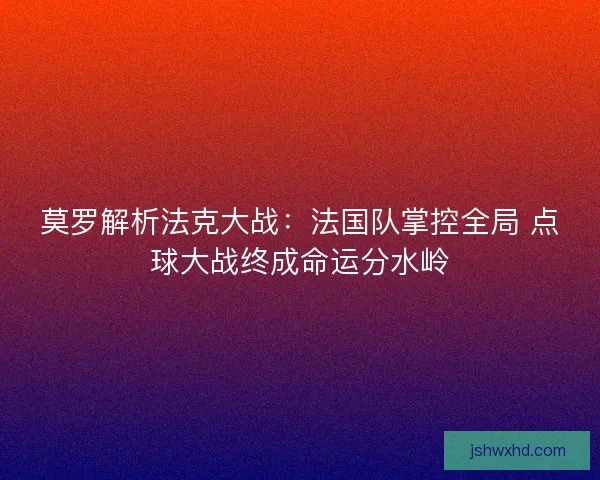 莫罗解析法克大战：法国队掌控全局 点球大战终成命运分水岭