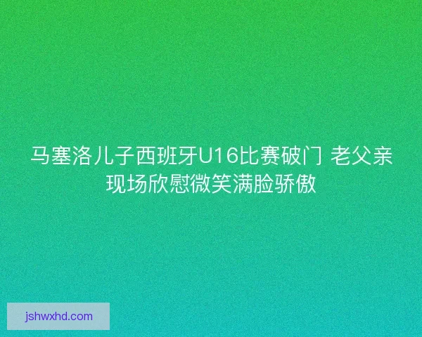 马塞洛儿子西班牙U16比赛破门 老父亲现场欣慰微笑满脸骄傲