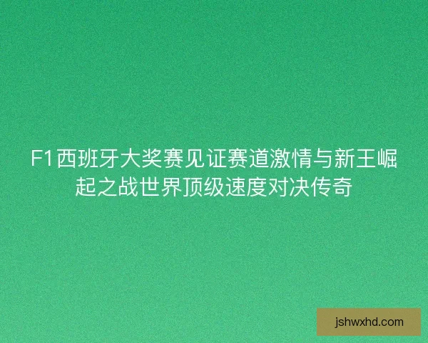 F1西班牙大奖赛见证赛道激情与新王崛起之战世界顶级速度对决传奇
