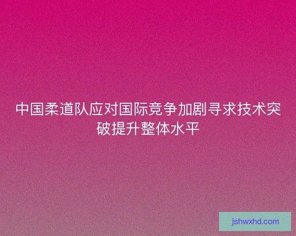中国柔道队应对国际竞争加剧寻求技术突破提升整体水平