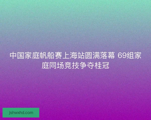 中国家庭帆船赛上海站圆满落幕 69组家庭同场竞技争夺桂冠
