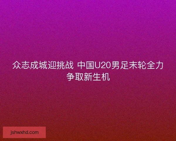 众志成城迎挑战 中国U20男足末轮全力争取新生机